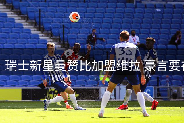 瑞士新星曼赞比加盟维拉 豪言要在埃梅里麾下创造辉煌